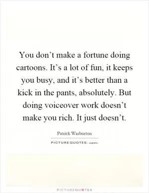 You don’t make a fortune doing cartoons. It’s a lot of fun, it keeps you busy, and it’s better than a kick in the pants, absolutely. But doing voiceover work doesn’t make you rich. It just doesn’t Picture Quote #1