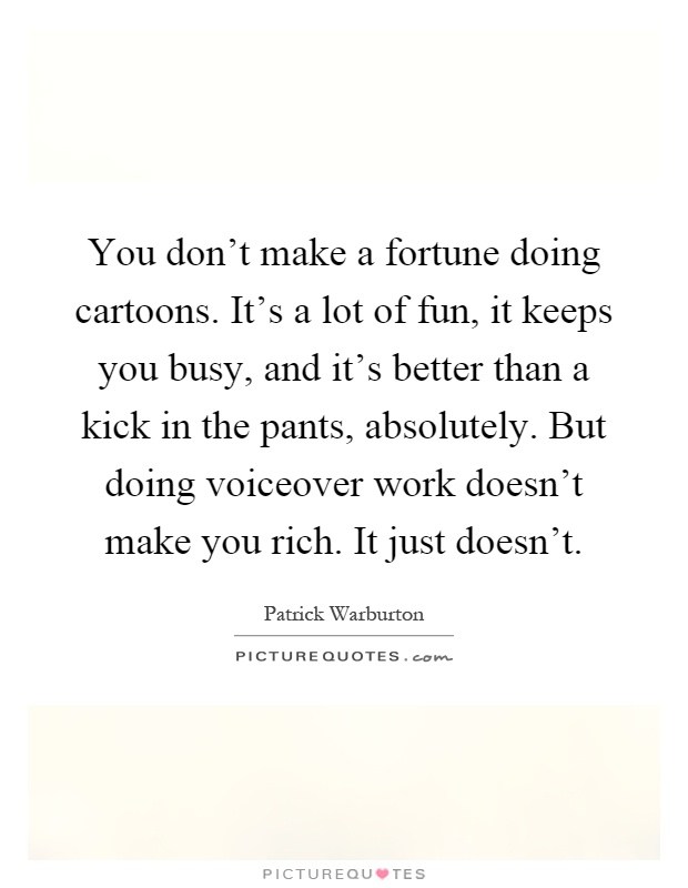 You don't make a fortune doing cartoons. It's a lot of fun, it keeps you busy, and it's better than a kick in the pants, absolutely. But doing voiceover work doesn't make you rich. It just doesn't Picture Quote #1