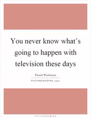 You never know what’s going to happen with television these days Picture Quote #1