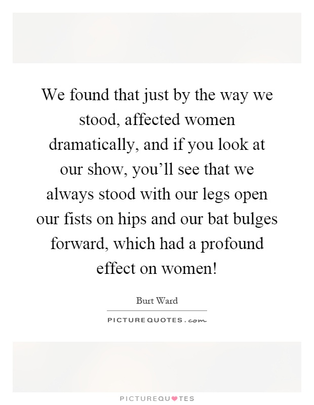 We found that just by the way we stood, affected women dramatically, and if you look at our show, you'll see that we always stood with our legs open our fists on hips and our bat bulges forward, which had a profound effect on women! Picture Quote #1