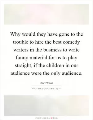 Why would they have gone to the trouble to hire the best comedy writers in the business to write funny material for us to play straight, if the children in our audience were the only audience Picture Quote #1