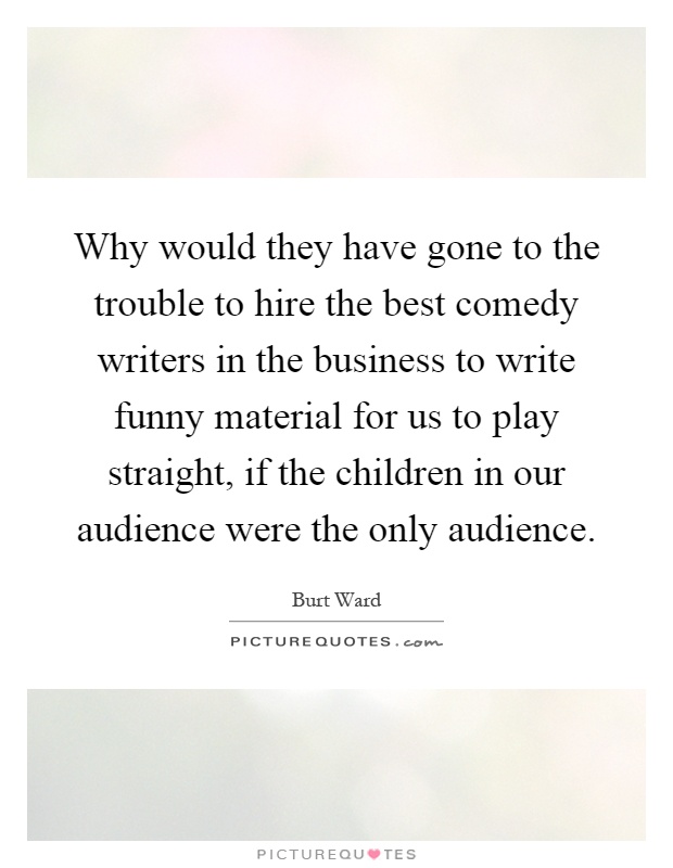Why would they have gone to the trouble to hire the best comedy writers in the business to write funny material for us to play straight, if the children in our audience were the only audience Picture Quote #1