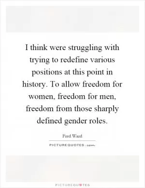 I think were struggling with trying to redefine various positions at this point in history. To allow freedom for women, freedom for men, freedom from those sharply defined gender roles Picture Quote #1