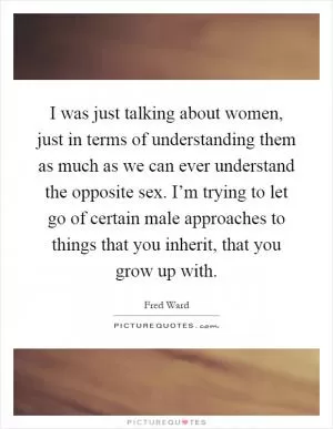 I was just talking about women, just in terms of understanding them as much as we can ever understand the opposite sex. I’m trying to let go of certain male approaches to things that you inherit, that you grow up with Picture Quote #1