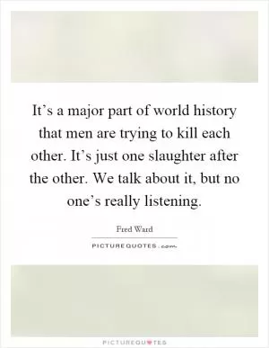 It’s a major part of world history that men are trying to kill each other. It’s just one slaughter after the other. We talk about it, but no one’s really listening Picture Quote #1