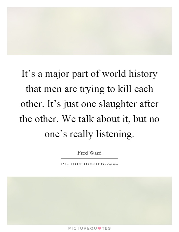 It's a major part of world history that men are trying to kill each other. It's just one slaughter after the other. We talk about it, but no one's really listening Picture Quote #1