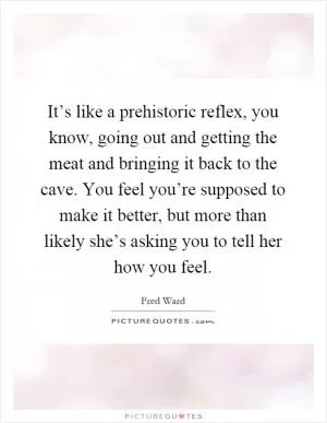 It’s like a prehistoric reflex, you know, going out and getting the meat and bringing it back to the cave. You feel you’re supposed to make it better, but more than likely she’s asking you to tell her how you feel Picture Quote #1