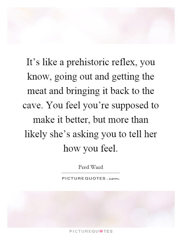 It's like a prehistoric reflex, you know, going out and getting the meat and bringing it back to the cave. You feel you're supposed to make it better, but more than likely she's asking you to tell her how you feel Picture Quote #1