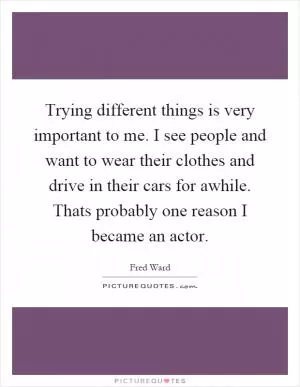Trying different things is very important to me. I see people and want to wear their clothes and drive in their cars for awhile. Thats probably one reason I became an actor Picture Quote #1