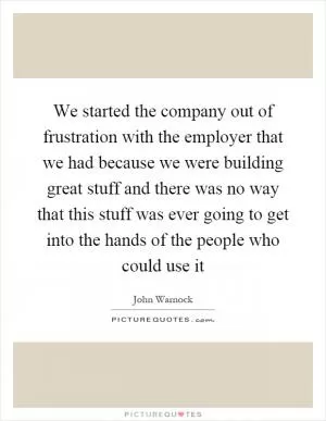 We started the company out of frustration with the employer that we had because we were building great stuff and there was no way that this stuff was ever going to get into the hands of the people who could use it Picture Quote #1