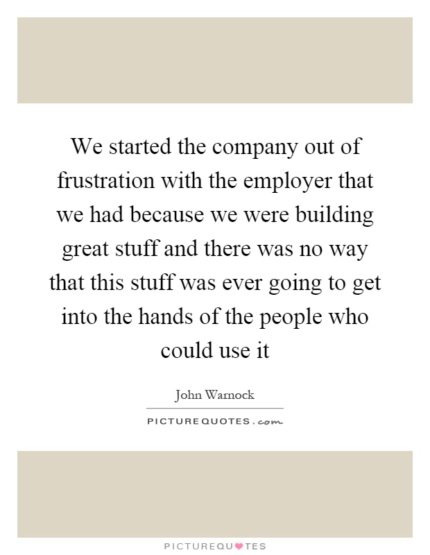 We started the company out of frustration with the employer that we had because we were building great stuff and there was no way that this stuff was ever going to get into the hands of the people who could use it Picture Quote #1