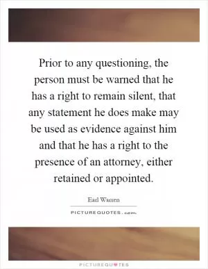 Prior to any questioning, the person must be warned that he has a right to remain silent, that any statement he does make may be used as evidence against him and that he has a right to the presence of an attorney, either retained or appointed Picture Quote #1
