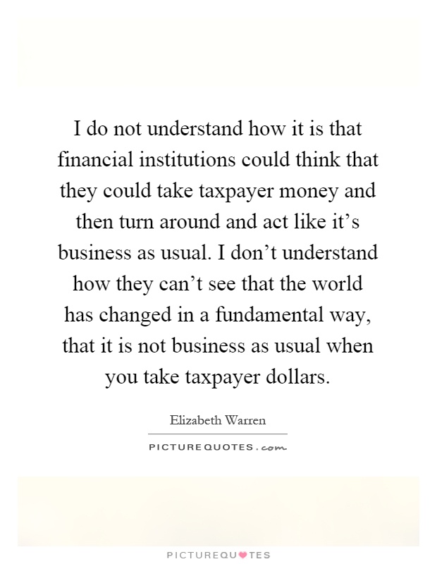 I do not understand how it is that financial institutions could think that they could take taxpayer money and then turn around and act like it's business as usual. I don't understand how they can't see that the world has changed in a fundamental way, that it is not business as usual when you take taxpayer dollars Picture Quote #1