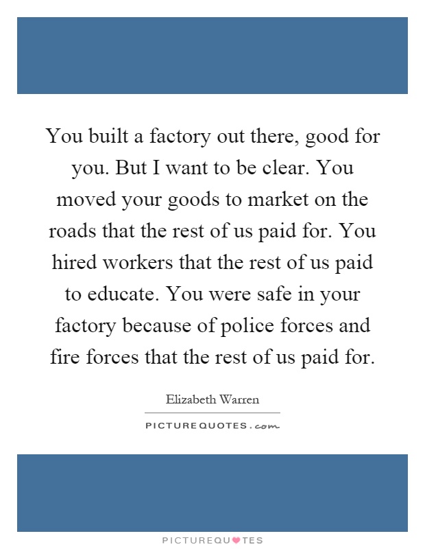 You built a factory out there, good for you. But I want to be clear. You moved your goods to market on the roads that the rest of us paid for. You hired workers that the rest of us paid to educate. You were safe in your factory because of police forces and fire forces that the rest of us paid for Picture Quote #1
