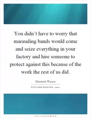 You didn’t have to worry that marauding bands would come and seize everything in your factory and hire someone to protect against this because of the work the rest of us did Picture Quote #1
