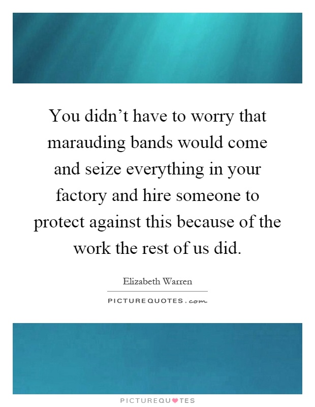 You didn't have to worry that marauding bands would come and seize everything in your factory and hire someone to protect against this because of the work the rest of us did Picture Quote #1