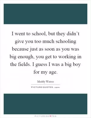I went to school, but they didn’t give you too much schooling because just as soon as you was big enough, you get to working in the fields. I guess I was a big boy for my age Picture Quote #1