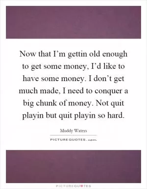 Now that I’m gettin old enough to get some money, I’d like to have some money. I don’t get much made, I need to conquer a big chunk of money. Not quit playin but quit playin so hard Picture Quote #1