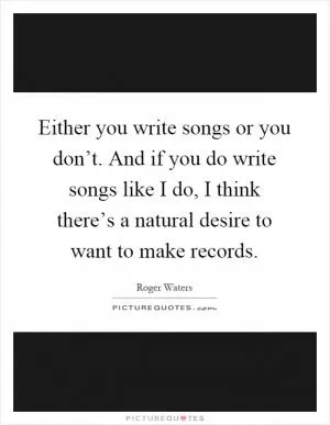 Either you write songs or you don’t. And if you do write songs like I do, I think there’s a natural desire to want to make records Picture Quote #1