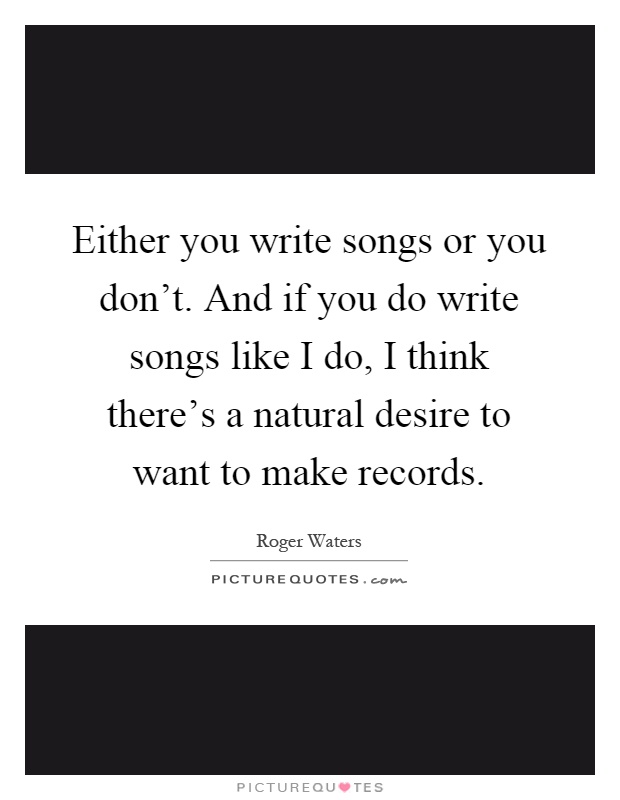 Either you write songs or you don't. And if you do write songs like I do, I think there's a natural desire to want to make records Picture Quote #1