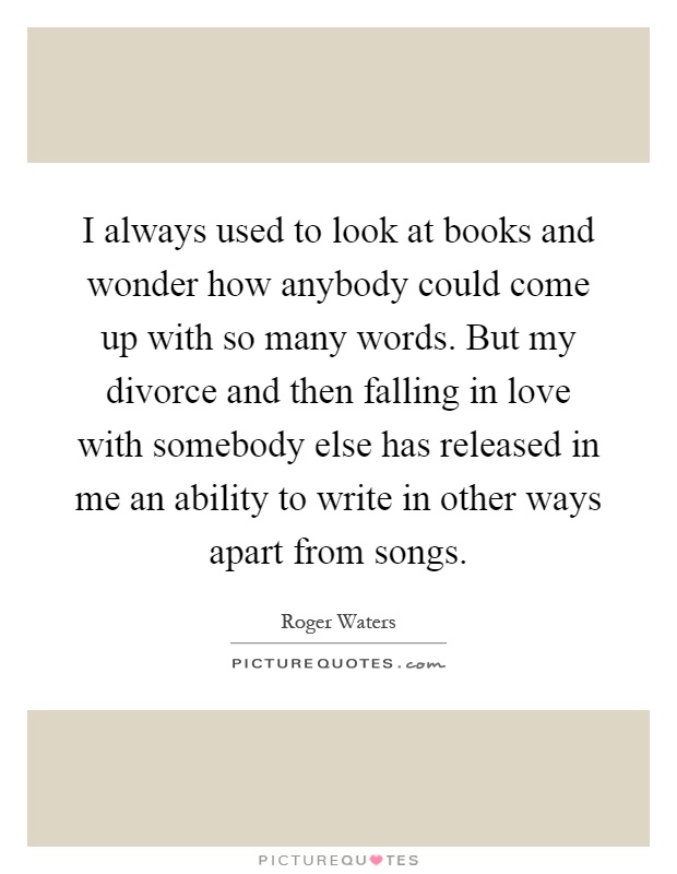 I always used to look at books and wonder how anybody could come up with so many words. But my divorce and then falling in love with somebody else has released in me an ability to write in other ways apart from songs Picture Quote #1