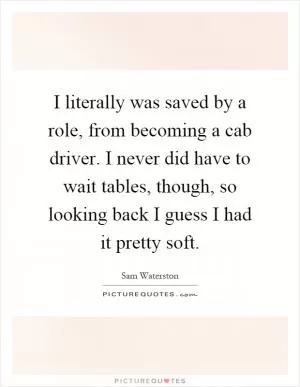 I literally was saved by a role, from becoming a cab driver. I never did have to wait tables, though, so looking back I guess I had it pretty soft Picture Quote #1