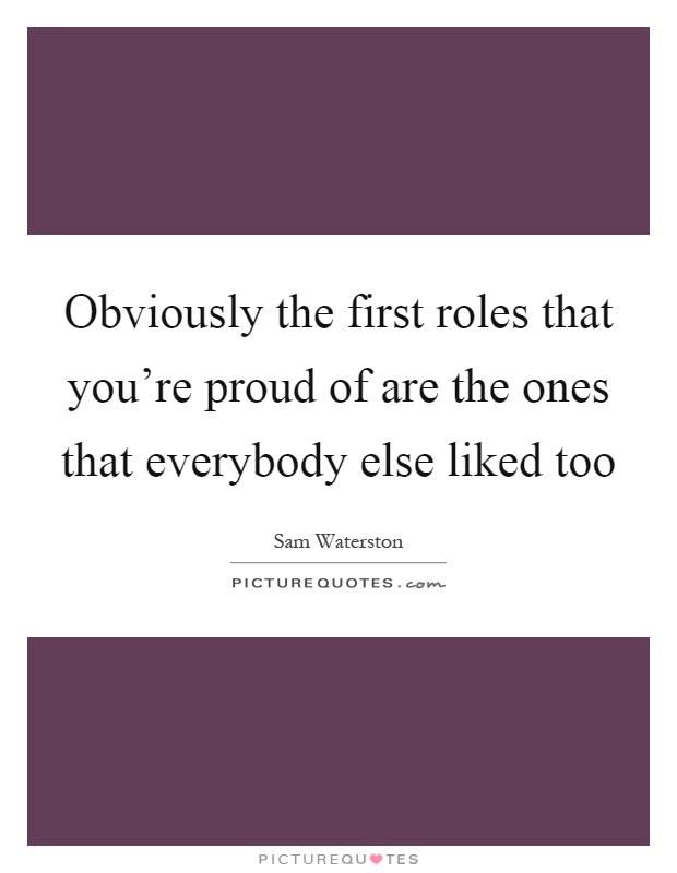 Obviously the first roles that you're proud of are the ones that everybody else liked too Picture Quote #1