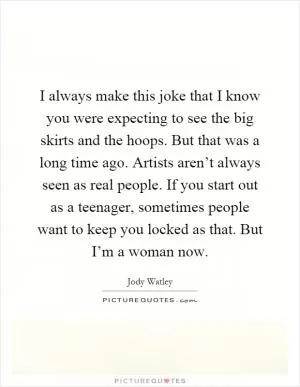 I always make this joke that I know you were expecting to see the big skirts and the hoops. But that was a long time ago. Artists aren’t always seen as real people. If you start out as a teenager, sometimes people want to keep you locked as that. But I’m a woman now Picture Quote #1