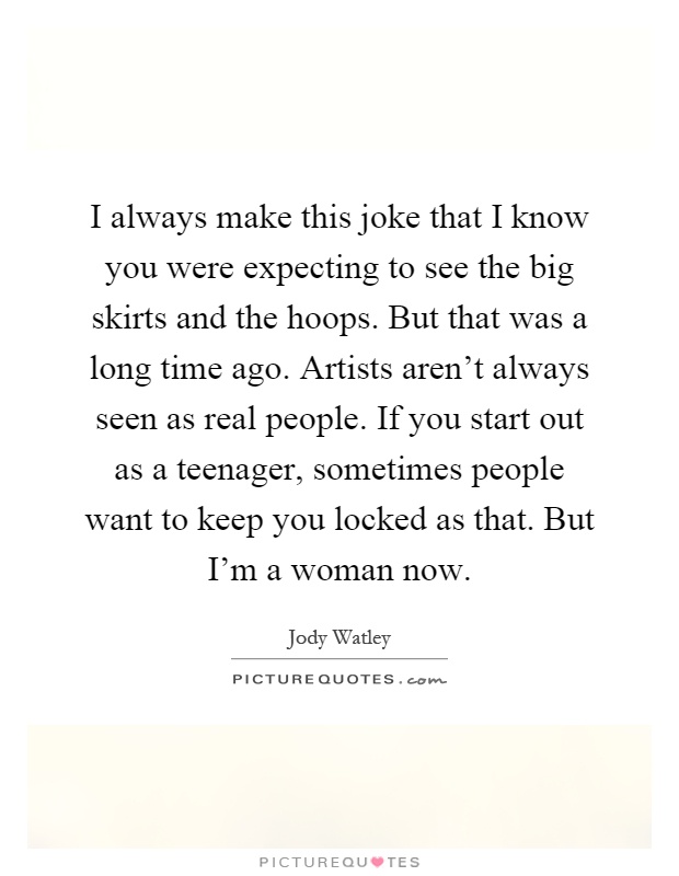 I always make this joke that I know you were expecting to see the big skirts and the hoops. But that was a long time ago. Artists aren't always seen as real people. If you start out as a teenager, sometimes people want to keep you locked as that. But I'm a woman now Picture Quote #1