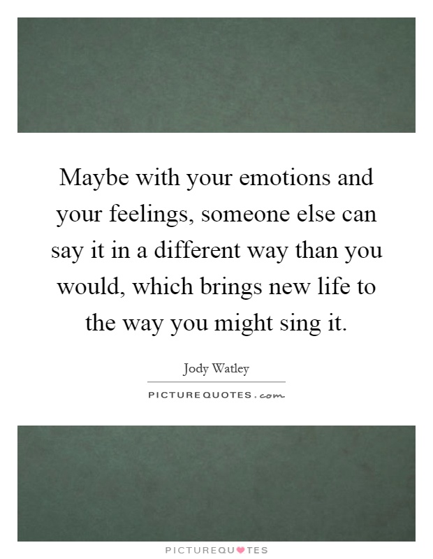 Maybe with your emotions and your feelings, someone else can say it in a different way than you would, which brings new life to the way you might sing it Picture Quote #1