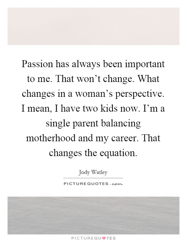 Passion has always been important to me. That won't change. What changes in a woman's perspective. I mean, I have two kids now. I'm a single parent balancing motherhood and my career. That changes the equation Picture Quote #1