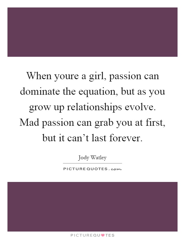 When youre a girl, passion can dominate the equation, but as you grow up relationships evolve. Mad passion can grab you at first, but it can't last forever Picture Quote #1