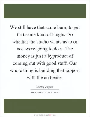 We still have that same burn, to get that same kind of laughs. So whether the studio wants us to or not, were going to do it. The money is just a byproduct of coming out with good stuff. Our whole thing is building that rapport with the audience Picture Quote #1
