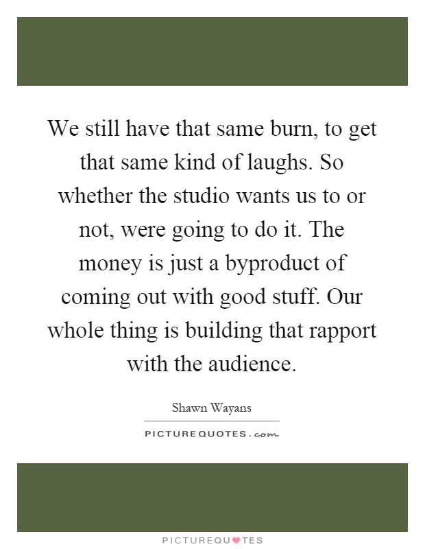 We still have that same burn, to get that same kind of laughs. So whether the studio wants us to or not, were going to do it. The money is just a byproduct of coming out with good stuff. Our whole thing is building that rapport with the audience Picture Quote #1