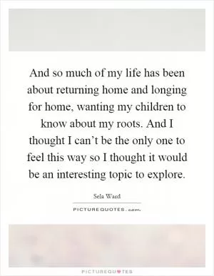 And so much of my life has been about returning home and longing for home, wanting my children to know about my roots. And I thought I can’t be the only one to feel this way so I thought it would be an interesting topic to explore Picture Quote #1