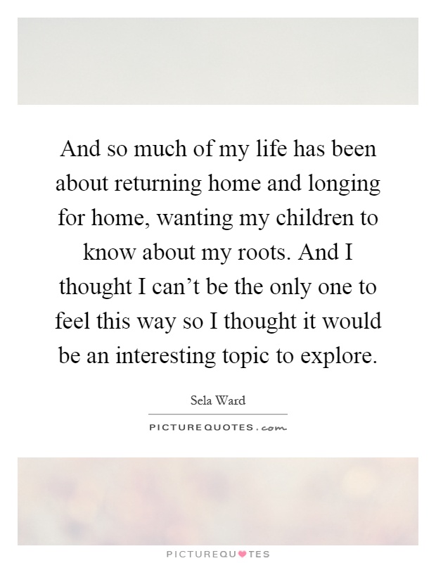 And so much of my life has been about returning home and longing for home, wanting my children to know about my roots. And I thought I can't be the only one to feel this way so I thought it would be an interesting topic to explore Picture Quote #1