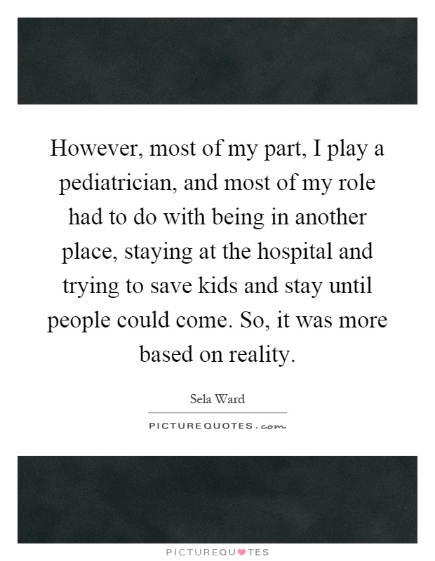 However, most of my part, I play a pediatrician, and most of my role had to do with being in another place, staying at the hospital and trying to save kids and stay until people could come. So, it was more based on reality Picture Quote #1