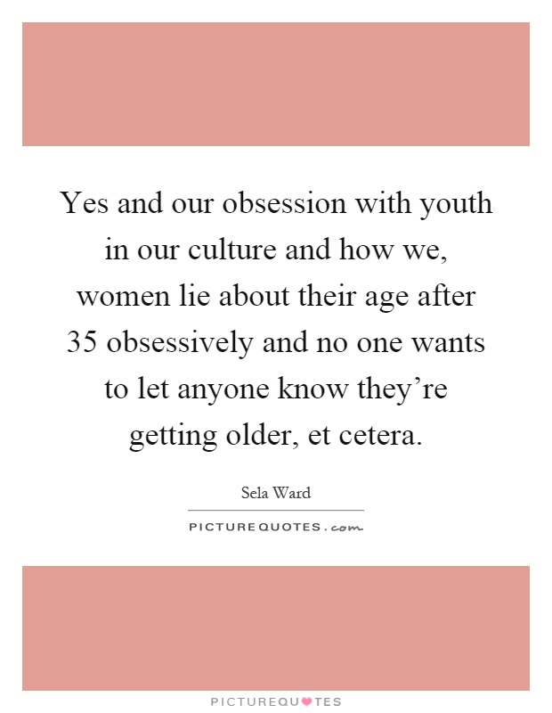 Yes and our obsession with youth in our culture and how we, women lie about their age after 35 obsessively and no one wants to let anyone know they're getting older, et cetera Picture Quote #1