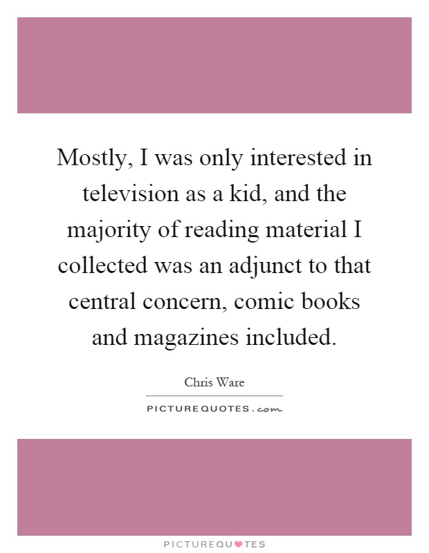 Mostly, I was only interested in television as a kid, and the majority of reading material I collected was an adjunct to that central concern, comic books and magazines included Picture Quote #1