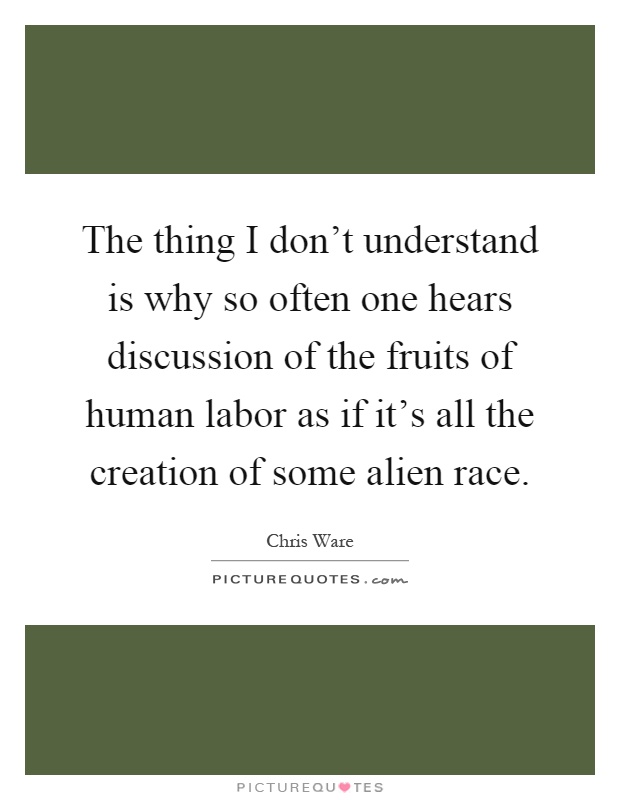 The thing I don't understand is why so often one hears discussion of the fruits of human labor as if it's all the creation of some alien race Picture Quote #1