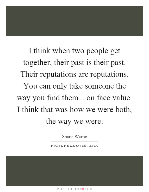 I think when two people get together, their past is their past. Their reputations are reputations. You can only take someone the way you find them... on face value. I think that was how we were both, the way we were Picture Quote #1