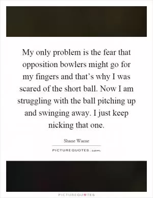My only problem is the fear that opposition bowlers might go for my fingers and that’s why I was scared of the short ball. Now I am struggling with the ball pitching up and swinging away. I just keep nicking that one Picture Quote #1