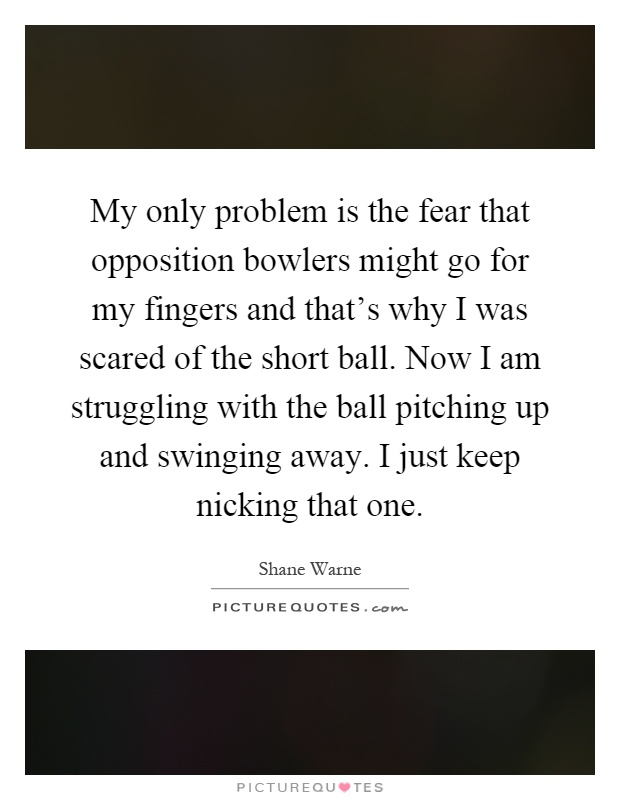 My only problem is the fear that opposition bowlers might go for my fingers and that's why I was scared of the short ball. Now I am struggling with the ball pitching up and swinging away. I just keep nicking that one Picture Quote #1