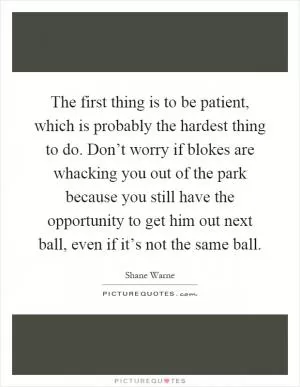 The first thing is to be patient, which is probably the hardest thing to do. Don’t worry if blokes are whacking you out of the park because you still have the opportunity to get him out next ball, even if it’s not the same ball Picture Quote #1