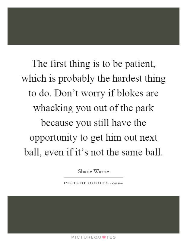 The first thing is to be patient, which is probably the hardest thing to do. Don't worry if blokes are whacking you out of the park because you still have the opportunity to get him out next ball, even if it's not the same ball Picture Quote #1