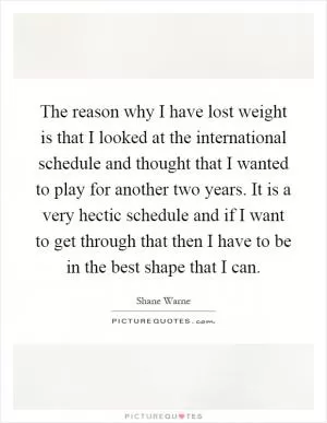 The reason why I have lost weight is that I looked at the international schedule and thought that I wanted to play for another two years. It is a very hectic schedule and if I want to get through that then I have to be in the best shape that I can Picture Quote #1