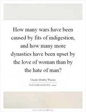How many wars have been caused by fits of indigestion, and how many more dynasties have been upset by the love of woman than by the hate of man? Picture Quote #1