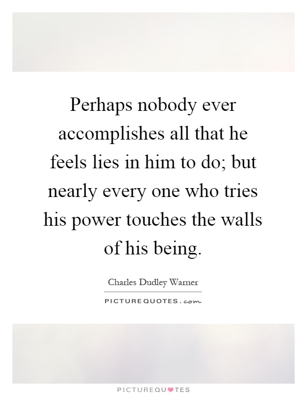 Perhaps nobody ever accomplishes all that he feels lies in him to do; but nearly every one who tries his power touches the walls of his being Picture Quote #1