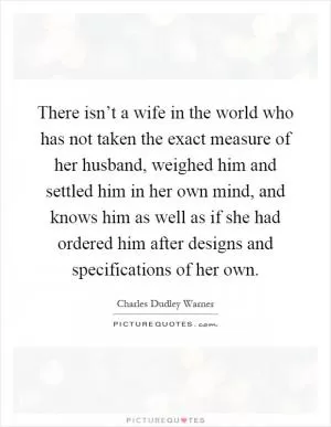 There isn’t a wife in the world who has not taken the exact measure of her husband, weighed him and settled him in her own mind, and knows him as well as if she had ordered him after designs and specifications of her own Picture Quote #1