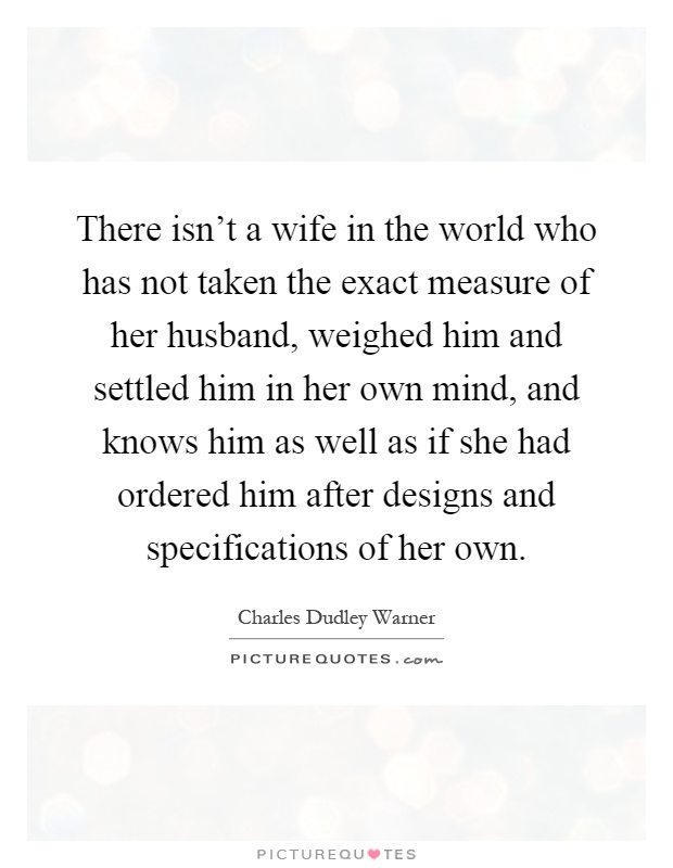 There isn't a wife in the world who has not taken the exact measure of her husband, weighed him and settled him in her own mind, and knows him as well as if she had ordered him after designs and specifications of her own Picture Quote #1